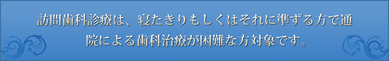 訪問歯科診療は、寝たきりもしくはそれに準ずる方で通院による歯科治療が困難な方対象です。