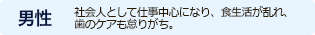 男性　社会人として仕事中心になり、食生活が乱れ、
歯のケアも怠りがち。